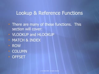 Lookup & Reference Functions

• There are many of these functions. This
  section will cover:
• VLOOKUP and HLOOKUP
• MATCH & INDEX
• ROW
• COLUMN
• OFFSET


                 © Tim Ward 2009 – all rights reserved
 