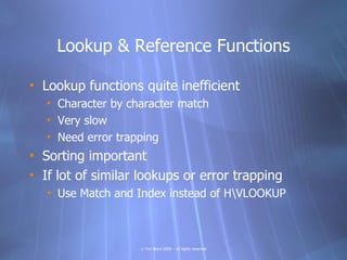 Lookup & Reference Functions

• Lookup functions quite inefficient
   • Character by character match
   • Very slow
   • Need error trapping
• Sorting important
• If lot of similar lookups or error trapping
   • Use Match and Index instead of HVLOOKUP



                    © Tim Ward 2009 – all rights reserved
 