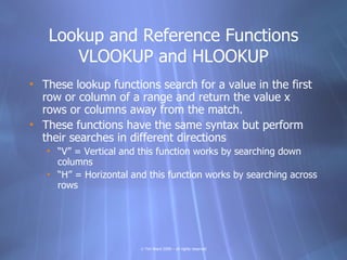 Lookup and Reference Functions
      VLOOKUP and HLOOKUP
• These lookup functions search for a value in the first
  row or column of a range and return the value x
  rows or columns away from the match.
• These functions have the same syntax but perform
  their searches in different directions
   • “V” = Vertical and this function works by searching down
     columns
   • “H” = Horizontal and this function works by searching across
     rows




                        © Tim Ward 2009 – all rights reserved
 