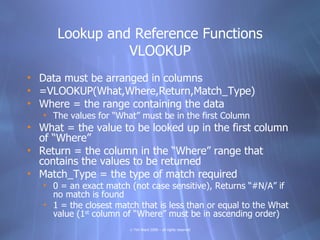 Lookup and Reference Functions
                VLOOKUP
• Data must be arranged in columns
• =VLOOKUP(What,Where,Return,Match_Type)
• Where = the range containing the data
   • The values for “What” must be in the first Column
• What = the value to be looked up in the first column
  of “Where”
• Return = the column in the “Where” range that
  contains the values to be returned
• Match_Type = the type of match required
   • 0 = an exact match (not case sensitive), Returns “#N/A” if
     no match is found
   • 1 = the closest match that is less than or equal to the What
     value (1st column of “Where” must be in ascending order)
                        © Tim Ward 2009 – all rights reserved
 