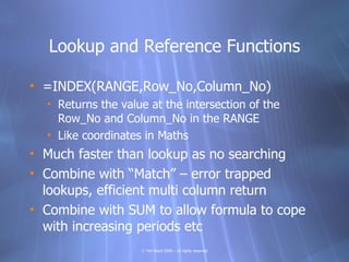 Lookup and Reference Functions

• =INDEX(RANGE,Row_No,Column_No)
  • Returns the value at the intersection of the
    Row_No and Column_No in the RANGE
  • Like coordinates in Maths
• Much faster than lookup as no searching
• Combine with “Match” – error trapped
  lookups, efficient multi column return
• Combine with SUM to allow formula to cope
  with increasing periods etc
                    © Tim Ward 2009 – all rights reserved
 