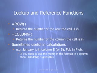 Lookup and Reference Functions

• =ROW()
  • Returns the number of the row the cell is in
• =COLUMN()
  • Returns the number of the column the cell is in
• Sometimes useful in calculations
  • e.g. January is in column E (or 5), Feb in F etc.
     • If you need to use the month in the formula in a column
       then COLUMN()-4 gives this.



                      © Tim Ward 2009 – all rights reserved
 