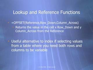 Lookup and Reference Functions

• =OFFSET(Reference,Row_Down,Column_Across)
   • Returns the value in the cell x Row_Down and y
     Column_Across from the Reference


• Useful alternative to index if selecting values
  from a table where you need both rows and
  columns to be variable



                    © Tim Ward 2009 – all rights reserved
 