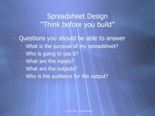 Spreadsheet Design
            “Think before you build”
• Questions you should be able to answer
  •   What is the purpose of my spreadsheet?
  •   Who is going to use it?
  •   What are the inputs?
  •   What are the outputs?
  •   Who is the audience for the output?




                     © Tim Ward 2009 – all rights reserved
 