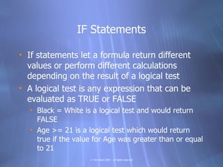 IF Statements

• If statements let a formula return different
  values or perform different calculations
  depending on the result of a logical test
• A logical test is any expression that can be
  evaluated as TRUE or FALSE
  • Black = White is a logical test and would return
    FALSE
  • Age >= 21 is a logical test which would return
    true if the value for Age was greater than or equal
    to 21
                    © Tim Ward 2009 – all rights reserved
 