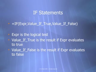 IF Statements

• =IF(Expr,Value_If_True,Value_If_False)

• Expr is the logical test
• Value_If_True is the result if Expr evaluates
  to true
• Value_If_False is the result if Expr evaluates
  to false


                   © Tim Ward 2009 – all rights reserved
 