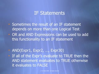 IF Statements

• Sometimes the result of an IF statement
  depends on more than one Logical Test
• OR and AND Expressions can be used to add
  this functionality to an IF statement

• AND(Expr1, Expr2, …, Expr30)
• If all of the Expr’s evaluate to TRUE then the
  AND statement evaluates to TRUE otherwise
  it evaluates to FALSE
                   © Tim Ward 2009 – all rights reserved
 