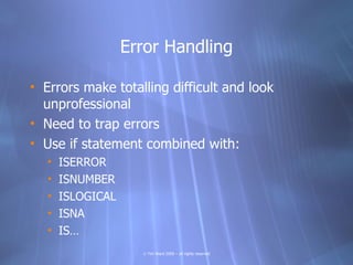 Error Handling

• Errors make totalling difficult and look
  unprofessional
• Need to trap errors
• Use if statement combined with:
   •   ISERROR
   •   ISNUMBER
   •   ISLOGICAL
   •   ISNA
   •   IS…
                     © Tim Ward 2009 – all rights reserved
 