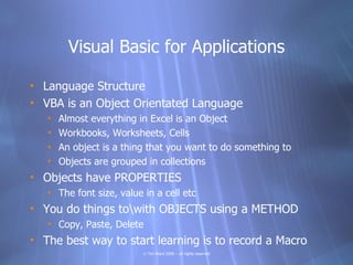 Visual Basic for Applications

• Language Structure
• VBA is an Object Orientated Language
   •   Almost everything in Excel is an Object
   •   Workbooks, Worksheets, Cells
   •   An object is a thing that you want to do something to
   •   Objects are grouped in collections
• Objects have PROPERTIES
   • The font size, value in a cell etc
• You do things towith OBJECTS using a METHOD
   • Copy, Paste, Delete
• The best way to start learning is to record a Macro
                          © Tim Ward 2009 – all rights reserved
 