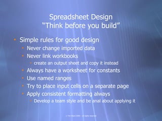 Spreadsheet Design
             “Think before you build”
• Simple rules for good design
  • Never change imported data
  • Never link workbooks
       • create an output sheet and copy it instead
  •   Always have a worksheet for constants
  •   Use named ranges
  •   Try to place input cells on a separate page
  •   Apply consistent formatting always
       • Develop a team style and be anal about applying it


                        © Tim Ward 2009 – all rights reserved
 