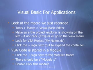 Visual Basic For Applications

• Look at the macro we just recorded
  • Tools > Macro > Visual Basic Editor
  • Make sure the project explorer is showing on the
    left – if not click {Ctrl}+R or go to the View menu
  • Look for VBA Project (My Name.xls)
  • Click the + sign next to it to expand the container
• VBA Code is stored in a Module
  • Click the + sign next to the Modules folder
  • There should be a “Module 1”
  • Double Click this module
                    © Tim Ward 2009 – all rights reserved
 