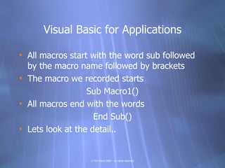 Visual Basic for Applications

• All macros start with the word sub followed
  by the macro name followed by brackets
• The macro we recorded starts
                  Sub Macro1()
• All macros end with the words
                    End Sub()
• Lets look at the detail..


                  © Tim Ward 2009 – all rights reserved
 