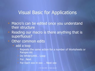 Visual Basic for Applications

• Macro’s can be edited once you understand
  their structure
• Reading our macro is there anything that is
  superfluous?
• Other common edits
  • add a loop
     • Repeats the same action for a number of Worksheets or
       Ranges etc
     • Do WhileUntil… Loop
     • For…Next
     • For Each xxx in xxx … Next xxx
                     © Tim Ward 2009 – all rights reserved
 