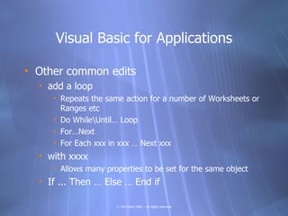 Visual Basic for Applications

• Other common edits
  • add a loop
     • Repeats the same action for a number of Worksheets or
       Ranges etc
     • Do WhileUntil… Loop
     • For…Next
     • For Each xxx in xxx … Next xxx
  • with xxxx
     • Allows many properties to be set for the same object
  • If ... Then … Else … End if

                      © Tim Ward 2009 – all rights reserved
 