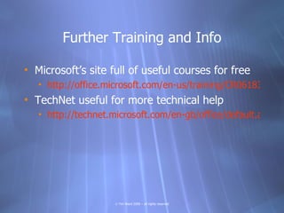 Further Training and Info

• Microsoft’s site full of useful courses for free
   • http://office.microsoft.com/en-us/training/CR0618311410
• TechNet useful for more technical help
   • http://technet.microsoft.com/en-gb/office/default.aspx




                     © Tim Ward 2009 – all rights reserved
 