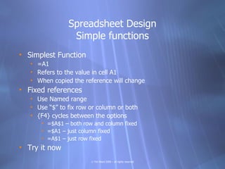 Spreadsheet Design
                 Simple functions
• Simplest Function
   • =A1
   • Refers to the value in cell A1
   • When copied the reference will change
• Fixed references
   • Use Named range
   • Use “$” to fix row or column or both
   • {F4} cycles between the options
      • =$A$1 – both row and column fixed
      • =$A1 – just column fixed
      • =A$1 – just row fixed
• Try it now
                        © Tim Ward 2009 – all rights reserved
 