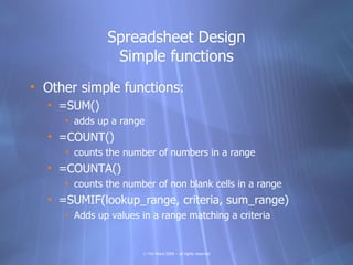 Spreadsheet Design
               Simple functions
• Other simple functions:
  • =SUM()
     • adds up a range
  • =COUNT()
     • counts the number of numbers in a range
  • =COUNTA()
     • counts the number of non blank cells in a range
  • =SUMIF(lookup_range, criteria, sum_range)
     • Adds up values in a range matching a criteria


                      © Tim Ward 2009 – all rights reserved
 