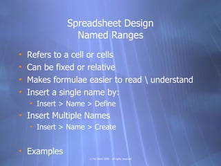 Spreadsheet Design
                Named Ranges
•   Refers to a cell or cells
•   Can be fixed or relative
•   Makes formulae easier to read  understand
•   Insert a single name by:
    • Insert > Name > Define
• Insert Multiple Names
    • Insert > Name > Create


• Examples
                    © Tim Ward 2009 – all rights reserved
 