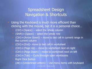 Spreadsheet Design
              Navigation & Shortcuts
• Using the Keyboard is much more efficient than
  clicking with the mouse, but it is a personal choice…
   • {Ctrl}+{Space} – select the whole column
   • {Shift}+{Space} – select the whole row
   • {Ctrl}+{Arrow Down} – move to last cell in current range in
     the current column
   • {Ctrl}+{End}- move to last cell in worksheet
   • {Ctrl}+{Page Up} – move to worksheet next on right
   • {Ctrl}+{Page Down} – move to worksheet next on left
   • {Ctrl}+{Tab} – Cycle through open workbooks
   • Right Click Button
   • {Alt}+{Underlined Letters} – Use menu items with keyboard
                        © Tim Ward 2009 – all rights reserved
 