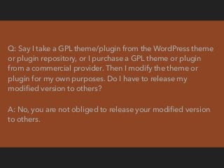Q: I’ve purchased a GPL theme(s)/plugin(s) from a commercial theme
or plugin provider. May I sell those themes or plugins ...