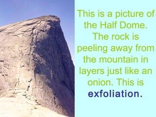 This is a picture of the Half Dome. The rock is peeling away from the mountain in layers just like an onion. This is  exfoliation. 
