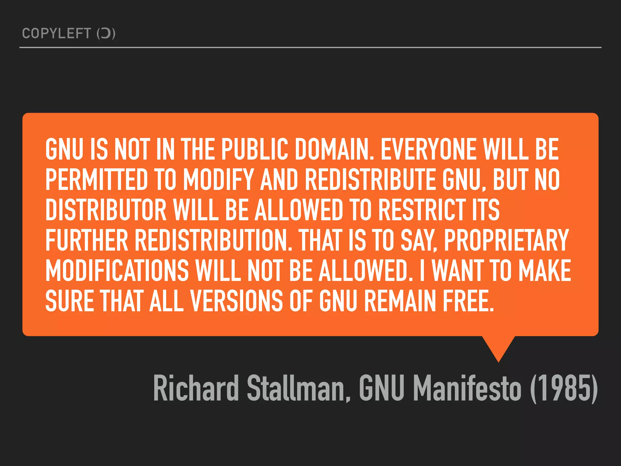GNU IS NOT IN THE PUBLIC DOMAIN. EVERYONE WILL BE
PERMITTED TO MODIFY AND REDISTRIBUTE GNU, BUT NO
DISTRIBUTOR WILL BE ALLOWED TO RESTRICT ITS
FURTHER REDISTRIBUTION. THAT IS TO SAY, PROPRIETARY
MODIFICATIONS WILL NOT BE ALLOWED. I WANT TO MAKE
SURE THAT ALL VERSIONS OF GNU REMAIN FREE.
Richard Stallman, GNU Manifesto (1985)
COPYLEFT (Ɔ)
 