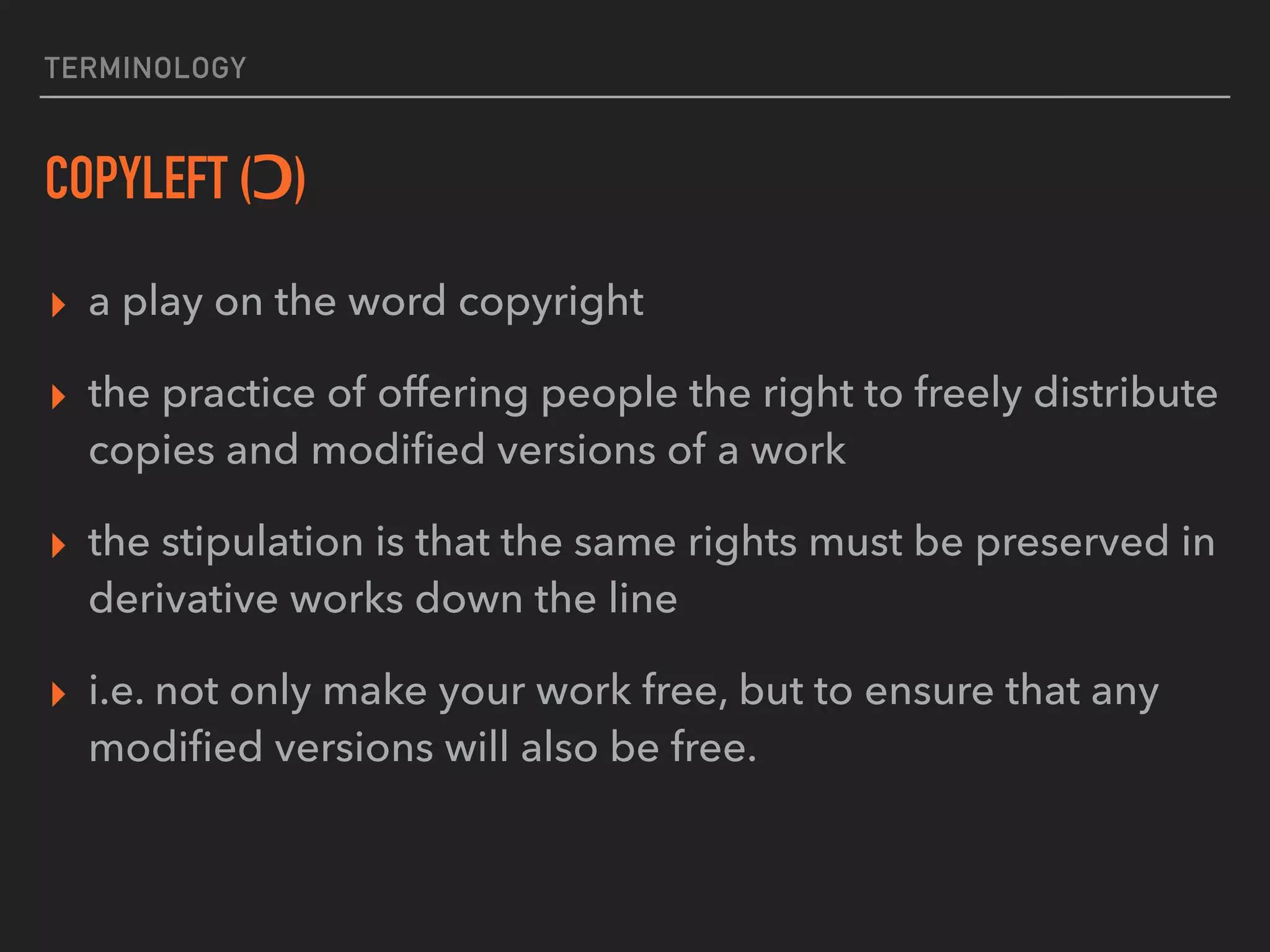 TERMINOLOGY
COPYLEFT (Ɔ)
▸ a play on the word copyright
▸ the practice of offering people the right to freely distribute
copies and modiﬁed versions of a work
▸ the stipulation is that the same rights must be preserved in
derivative works down the line
▸ i.e. not only make your work free, but to ensure that any
modiﬁed versions will also be free.
 