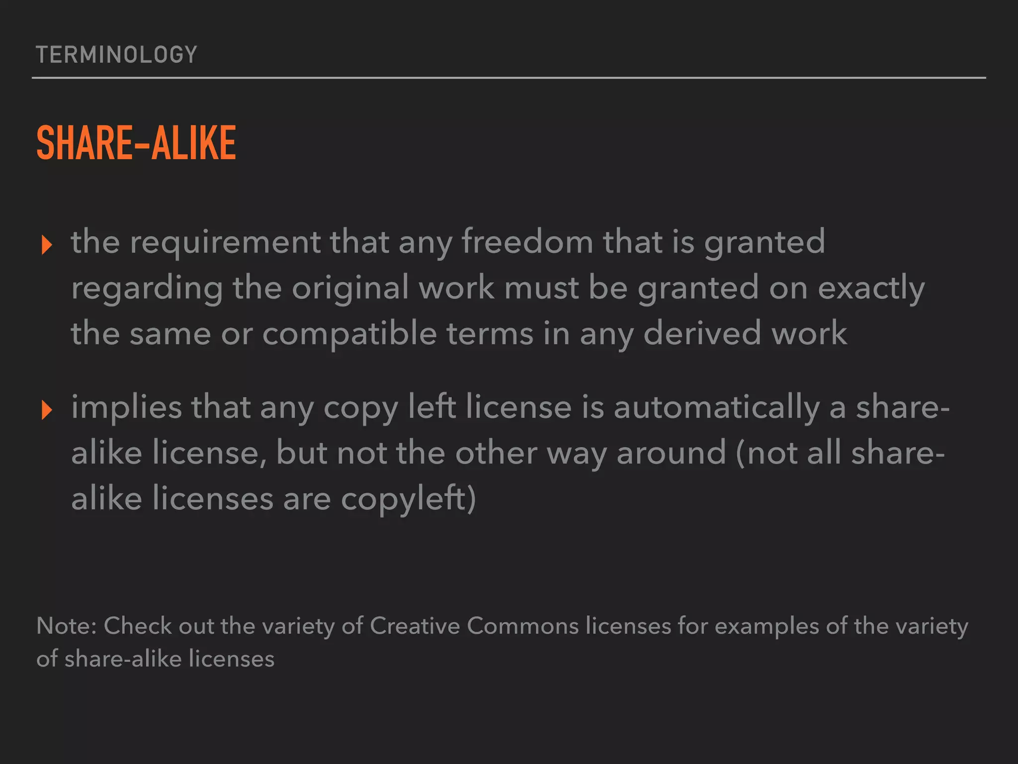 TERMINOLOGY
SHARE-ALIKE
▸ the requirement that any freedom that is granted
regarding the original work must be granted on exactly
the same or compatible terms in any derived work
▸ implies that any copy left license is automatically a share-
alike license, but not the other way around (not all share-
alike licenses are copyleft)
Note: Check out the variety of Creative Commons licenses for examples of the variety
of share-alike licenses
 