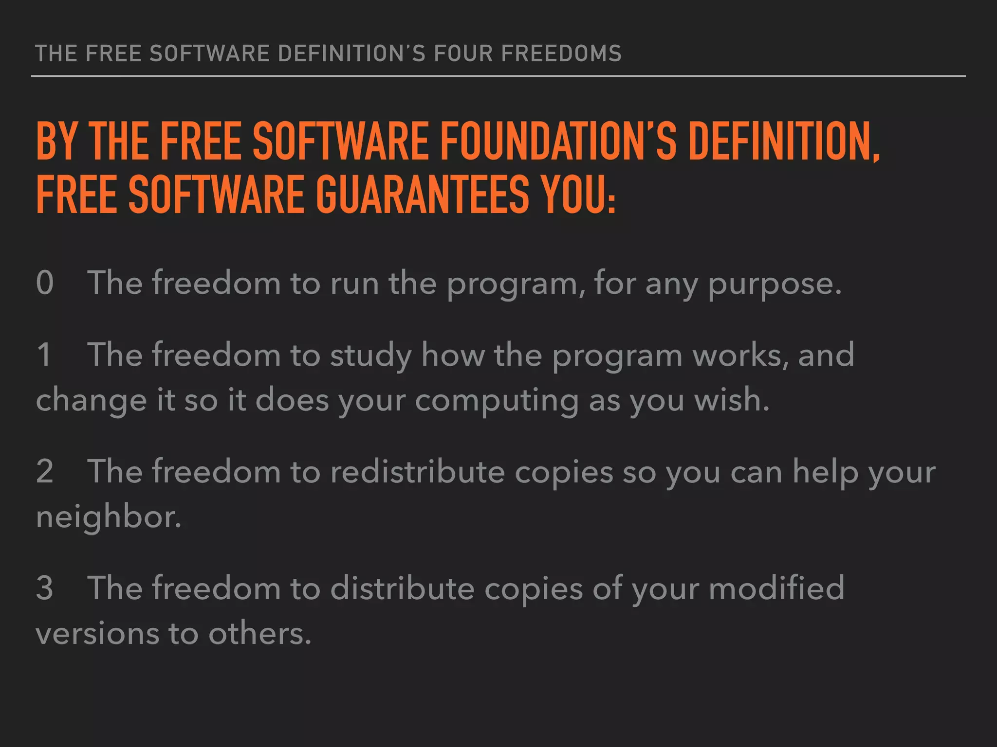 THE FREE SOFTWARE DEFINITION’S FOUR FREEDOMS
BY THE FREE SOFTWARE FOUNDATION’S DEFINITION,
FREE SOFTWARE GUARANTEES YOU:
0 The freedom to run the program, for any purpose.
1 The freedom to study how the program works, and
change it so it does your computing as you wish.
2 The freedom to redistribute copies so you can help your
neighbor.
3 The freedom to distribute copies of your modiﬁed
versions to others.
 