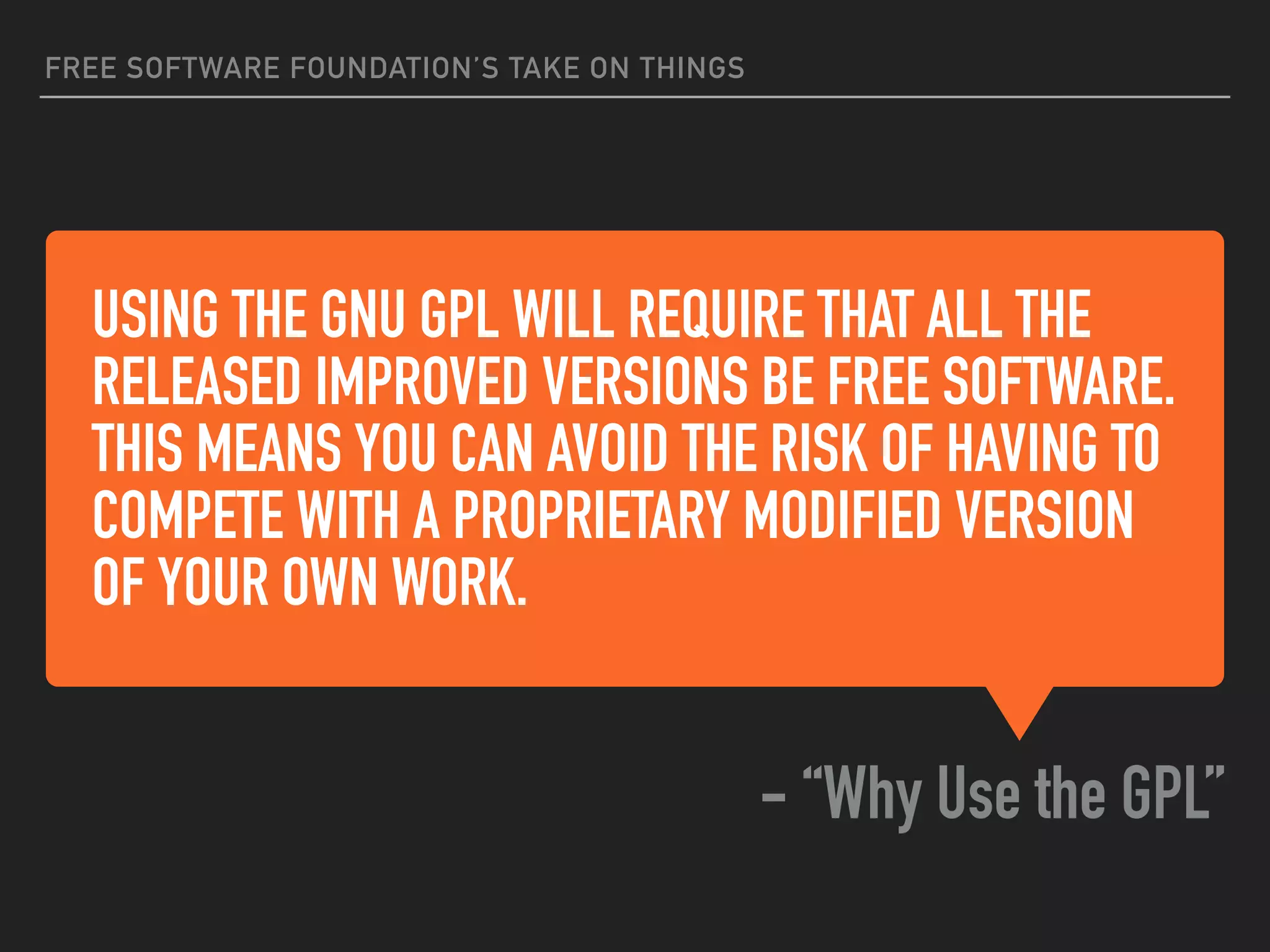 USING THE GNU GPL WILL REQUIRE THAT ALL THE
RELEASED IMPROVED VERSIONS BE FREE SOFTWARE.
THIS MEANS YOU CAN AVOID THE RISK OF HAVING TO
COMPETE WITH A PROPRIETARY MODIFIED VERSION
OF YOUR OWN WORK.
- “Why Use the GPL”
FREE SOFTWARE FOUNDATION’S TAKE ON THINGS
 