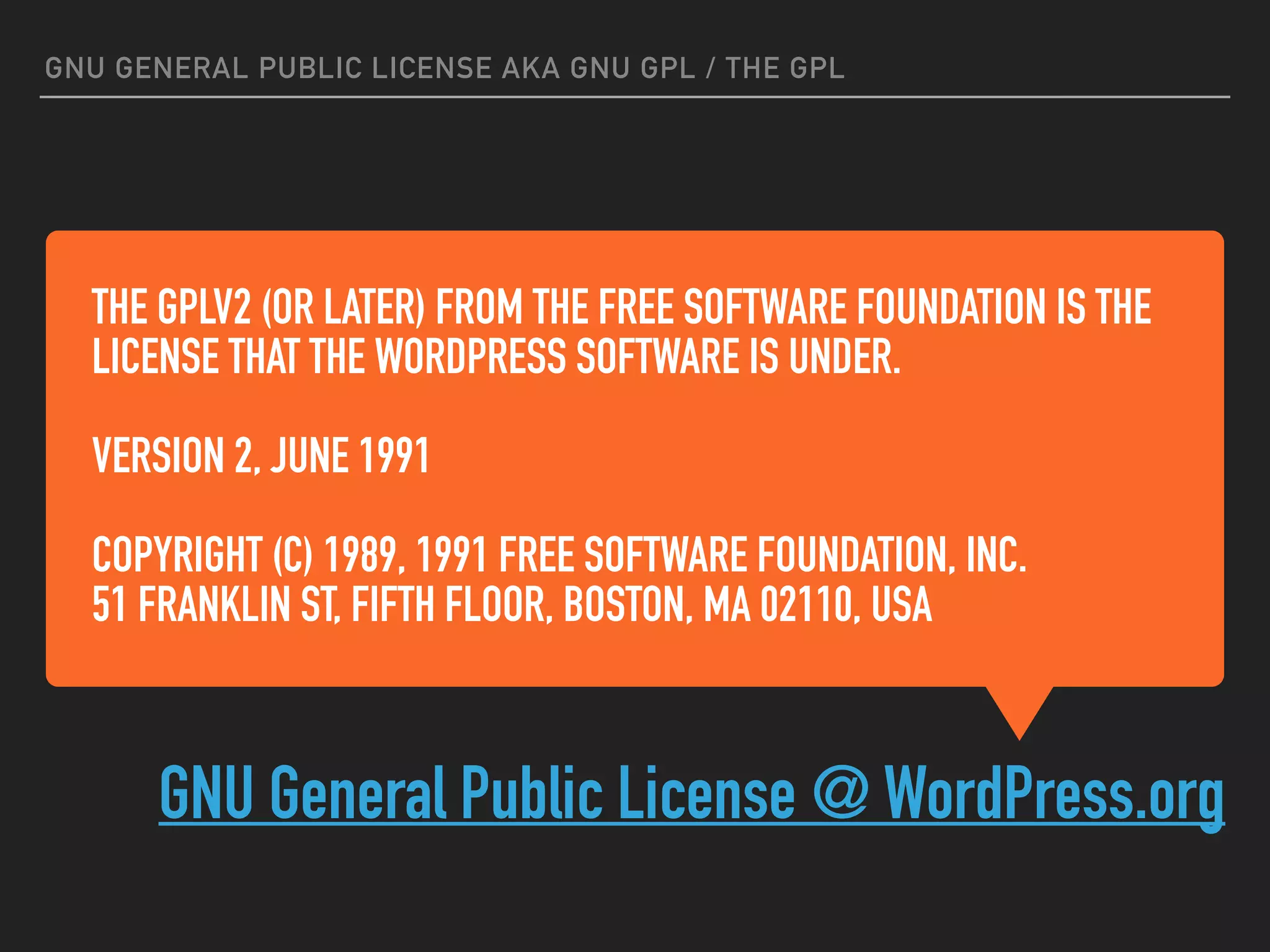 THE GPLV2 (OR LATER) FROM THE FREE SOFTWARE FOUNDATION IS THE
LICENSE THAT THE WORDPRESS SOFTWARE IS UNDER.
VERSION 2, JUNE 1991
COPYRIGHT (C) 1989, 1991 FREE SOFTWARE FOUNDATION, INC.
51 FRANKLIN ST, FIFTH FLOOR, BOSTON, MA 02110, USA
GNU General Public License @ WordPress.org
GNU GENERAL PUBLIC LICENSE AKA GNU GPL / THE GPL
 