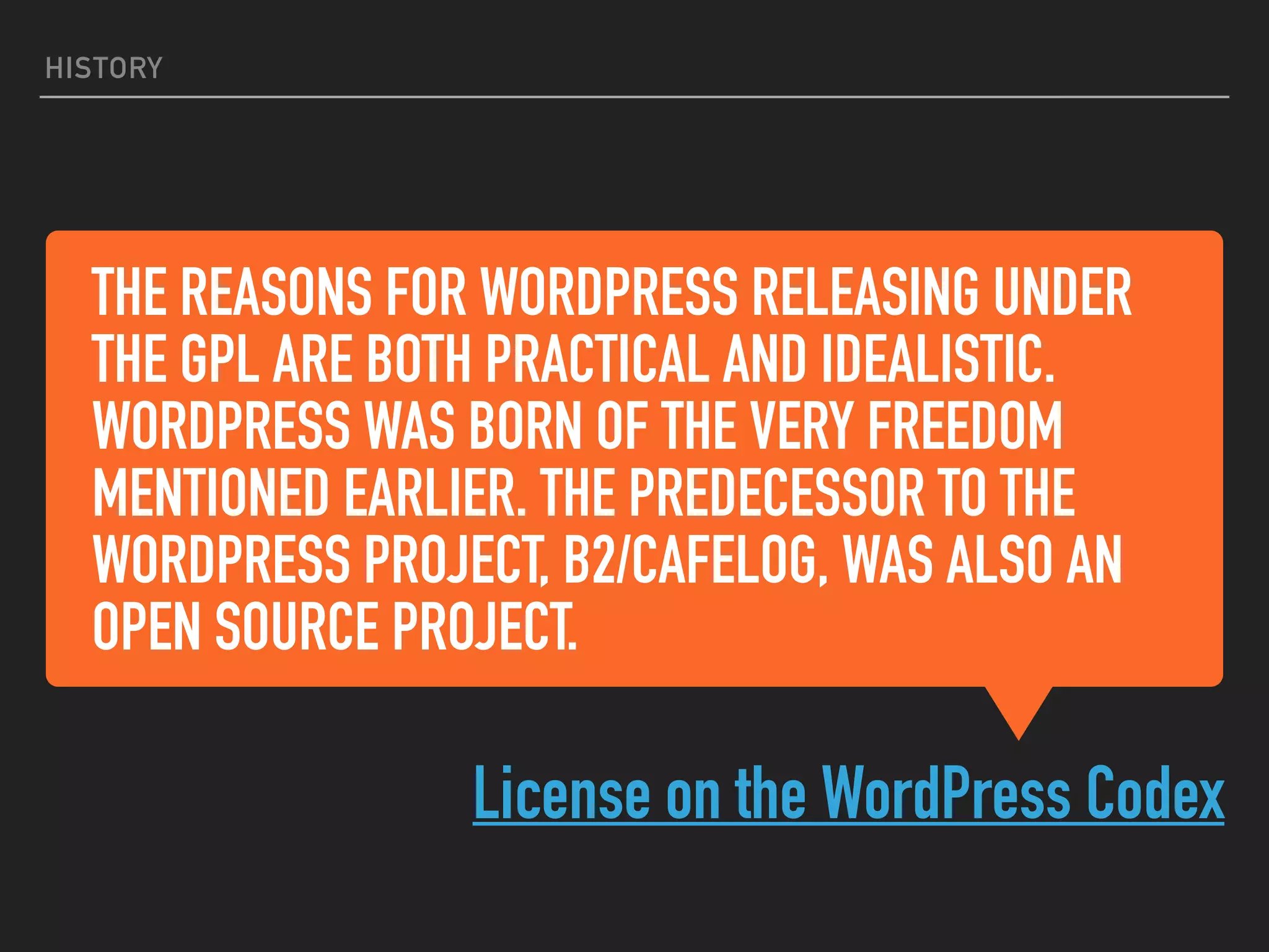 THE REASONS FOR WORDPRESS RELEASING UNDER
THE GPL ARE BOTH PRACTICAL AND IDEALISTIC.
WORDPRESS WAS BORN OF THE VERY FREEDOM
MENTIONED EARLIER. THE PREDECESSOR TO THE
WORDPRESS PROJECT, B2/CAFELOG, WAS ALSO AN
OPEN SOURCE PROJECT.
License on the WordPress Codex
HISTORY
 
