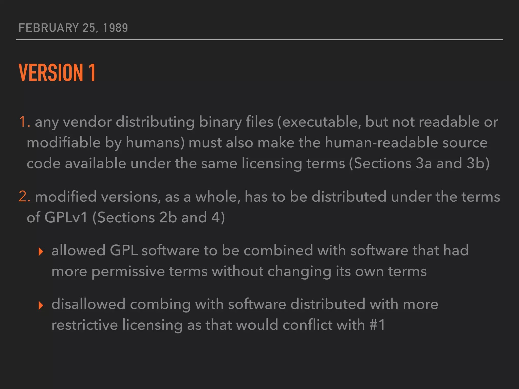 FEBRUARY 25, 1989
VERSION 1
1. any vendor distributing binary ﬁles (executable, but not readable or
modiﬁable by humans) must also make the human-readable source
code available under the same licensing terms (Sections 3a and 3b)
2. modiﬁed versions, as a whole, has to be distributed under the terms
of GPLv1 (Sections 2b and 4)
▸ allowed GPL software to be combined with software that had
more permissive terms without changing its own terms
▸ disallowed combing with software distributed with more
restrictive licensing as that would conﬂict with #1
 