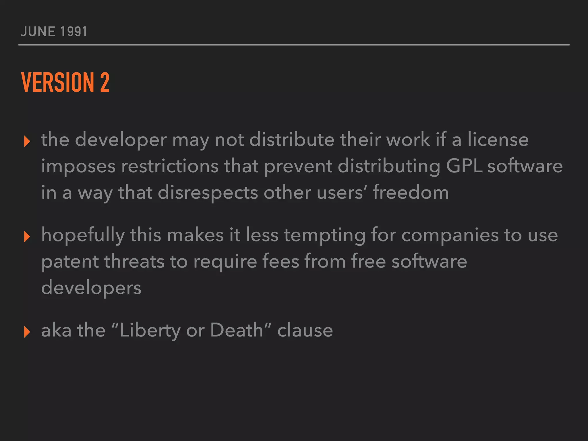 JUNE 1991
VERSION 2
▸ the developer may not distribute their work if a license
imposes restrictions that prevent distributing GPL software
in a way that disrespects other users’ freedom
▸ hopefully this makes it less tempting for companies to use
patent threats to require fees from free software
developers
▸ aka the “Liberty or Death” clause
 