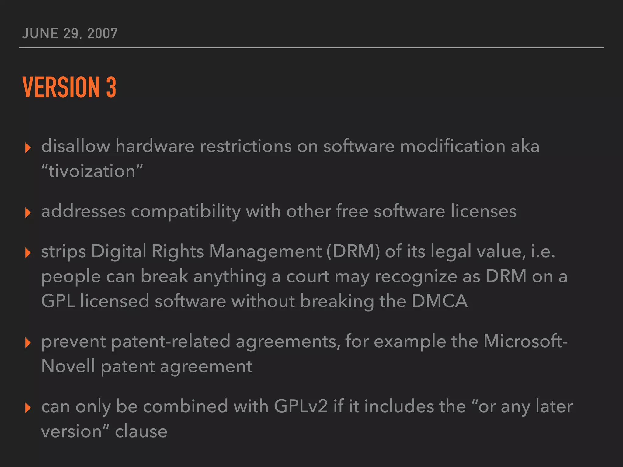 JUNE 29, 2007
VERSION 3
▸ disallow hardware restrictions on software modiﬁcation aka
“tivoization”
▸ addresses compatibility with other free software licenses
▸ strips Digital Rights Management (DRM) of its legal value, i.e.
people can break anything a court may recognize as DRM on a
GPL licensed software without breaking the DMCA
▸ prevent patent-related agreements, for example the Microsoft-
Novell patent agreement
▸ can only be combined with GPLv2 if it includes the “or any later
version” clause
 
