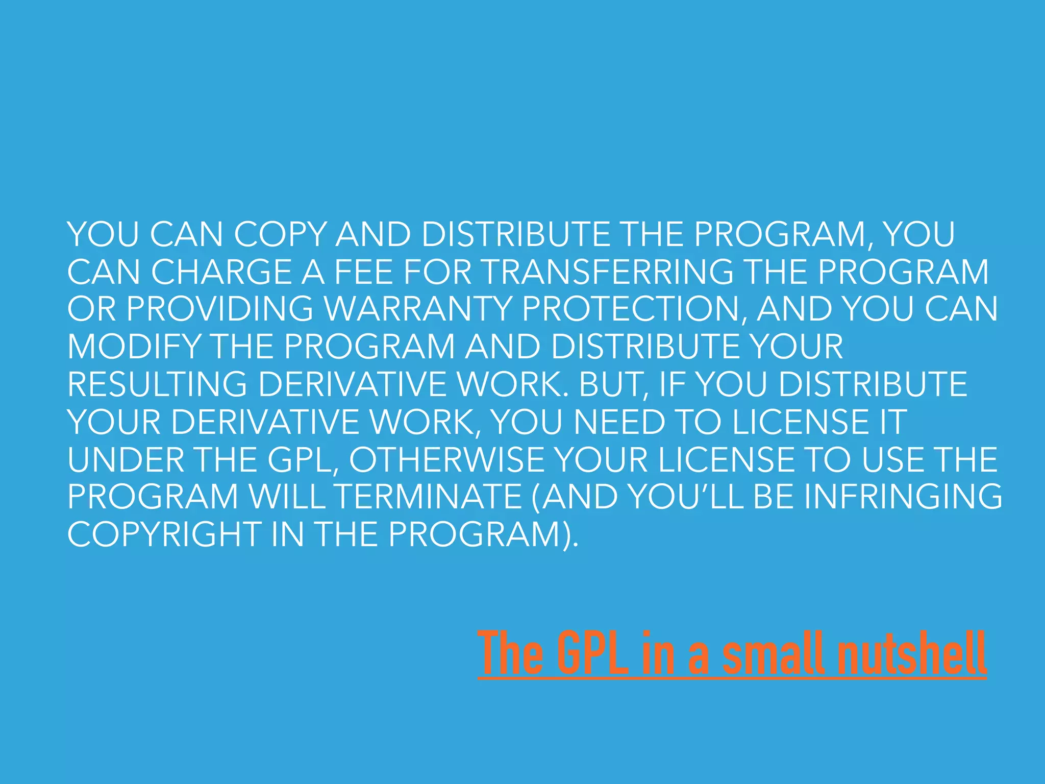 The GPL in a small nutshell
YOU CAN COPY AND DISTRIBUTE THE PROGRAM, YOU
CAN CHARGE A FEE FOR TRANSFERRING THE PROGRAM
OR PROVIDING WARRANTY PROTECTION, AND YOU CAN
MODIFY THE PROGRAM AND DISTRIBUTE YOUR
RESULTING DERIVATIVE WORK. BUT, IF YOU DISTRIBUTE
YOUR DERIVATIVE WORK, YOU NEED TO LICENSE IT
UNDER THE GPL, OTHERWISE YOUR LICENSE TO USE THE
PROGRAM WILL TERMINATE (AND YOU’LL BE INFRINGING
COPYRIGHT IN THE PROGRAM).
 