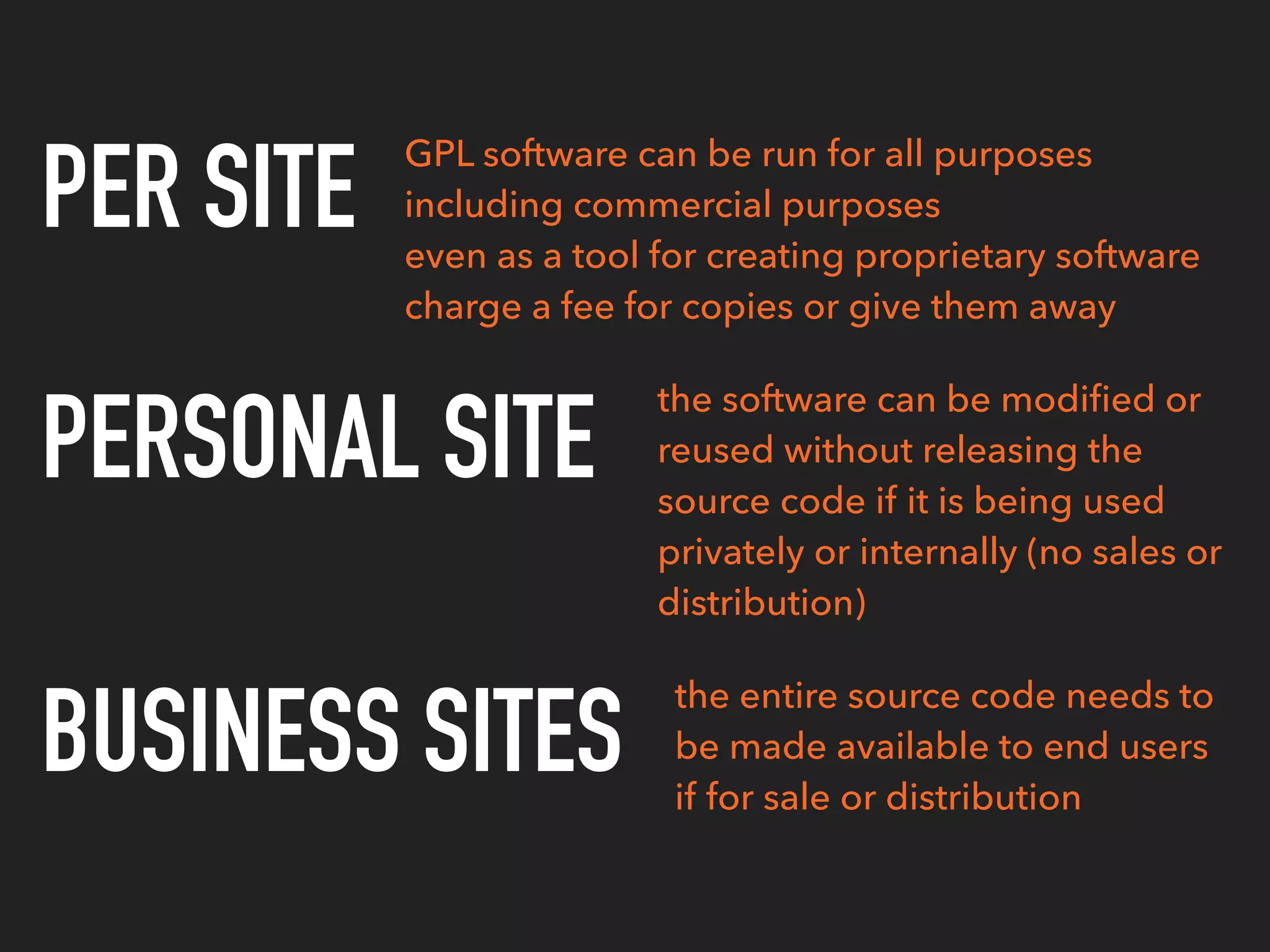 PER SITE
PERSONAL SITE
BUSINESS SITES
the entire source code needs to
be made available to end users
if for sale or distribution
GPL software can be run for all purposes
including commercial purposes
even as a tool for creating proprietary software
charge a fee for copies or give them away
the software can be modiﬁed or
reused without releasing the
source code if it is being used
privately or internally (no sales or
distribution)
 
