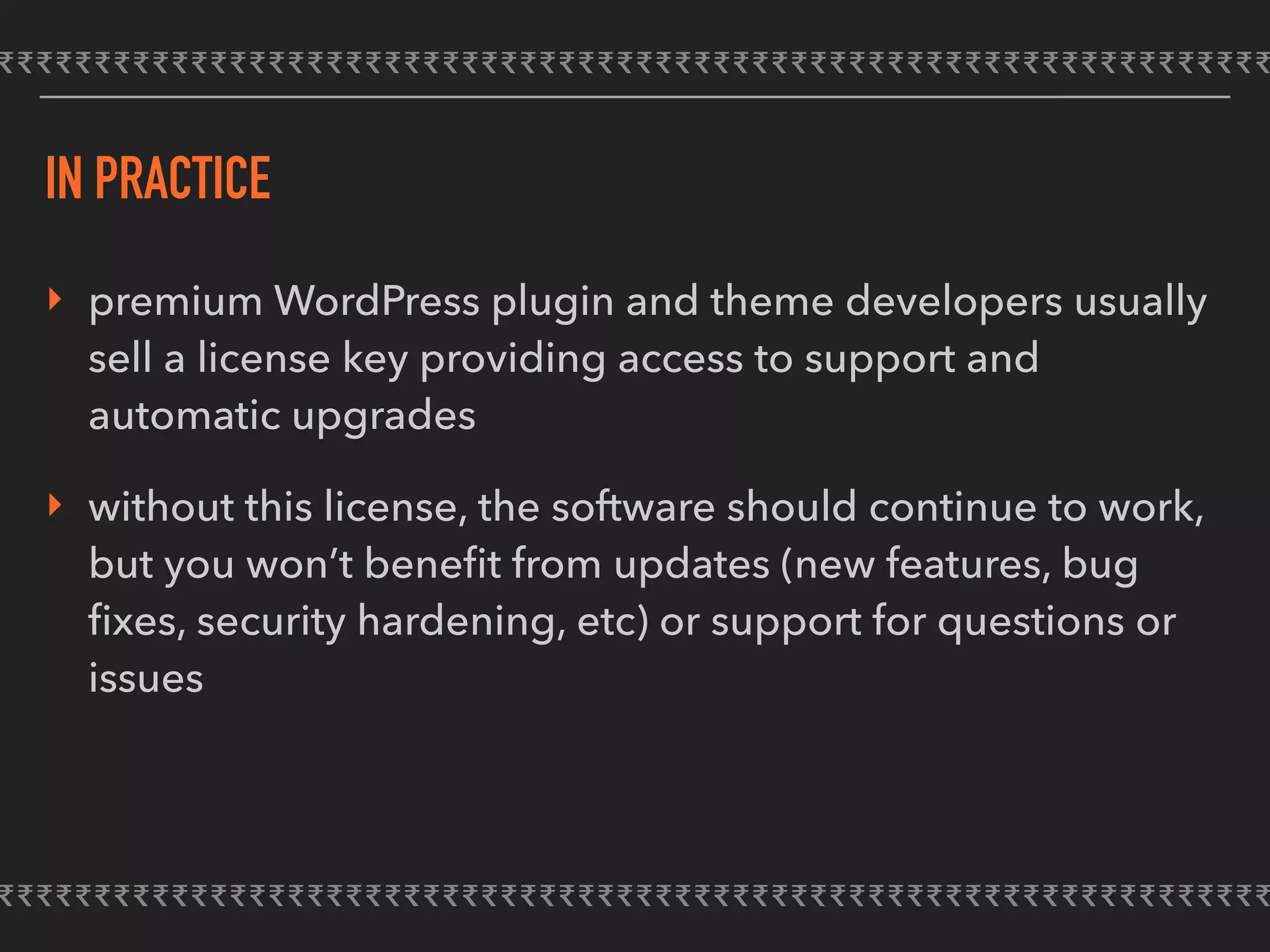 IN PRACTICE
‣ premium WordPress plugin and theme developers usually
sell a license key providing access to support and
automatic upgrades
‣ without this license, the software should continue to work,
but you won’t beneﬁt from updates (new features, bug
ﬁxes, security hardening, etc) or support for questions or
issues
 