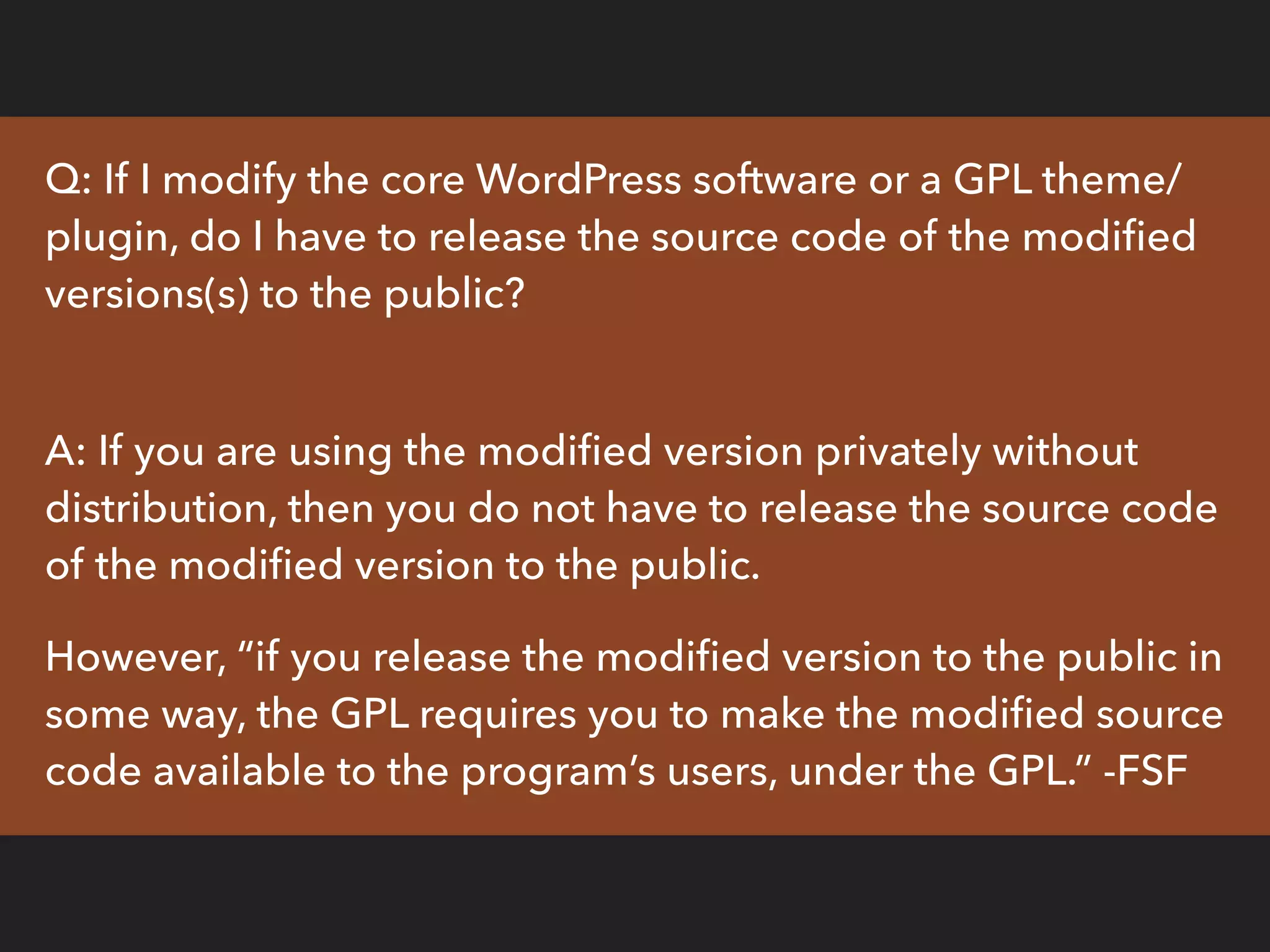 Q: If I modify the core WordPress software or a GPL theme/
plugin, do I have to release the source code of the modiﬁed
versions(s) to the public?
A: If you are using the modiﬁed version privately without
distribution, then you do not have to release the source code
of the modiﬁed version to the public.
However, “if you release the modiﬁed version to the public in
some way, the GPL requires you to make the modiﬁed source
code available to the program’s users, under the GPL.” -FSF
 