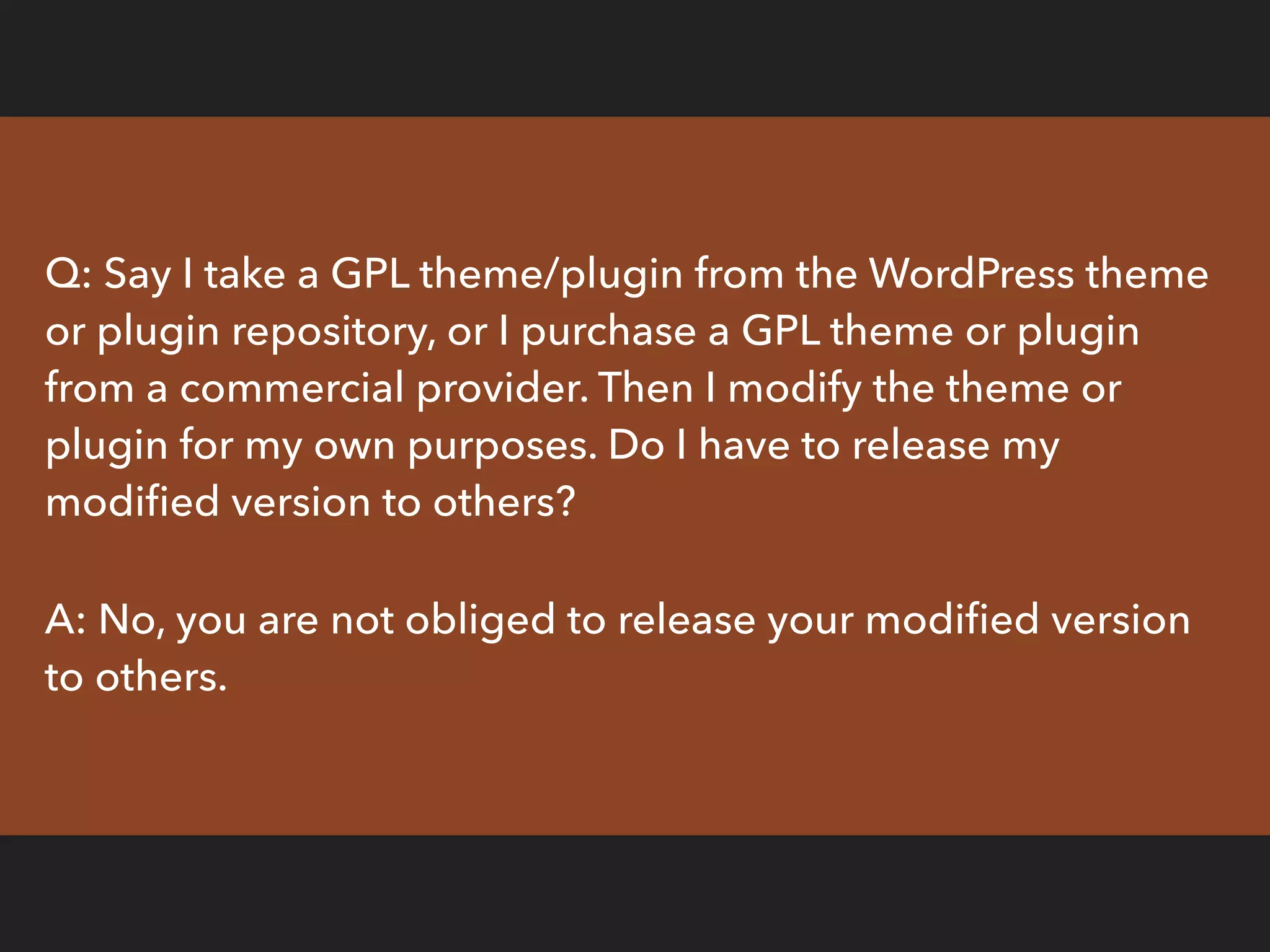 Q: Say I take a GPL theme/plugin from the WordPress theme
or plugin repository, or I purchase a GPL theme or plugin
from a commercial provider. Then I modify the theme or
plugin for my own purposes. Do I have to release my
modiﬁed version to others?
A: No, you are not obliged to release your modiﬁed version
to others.
 