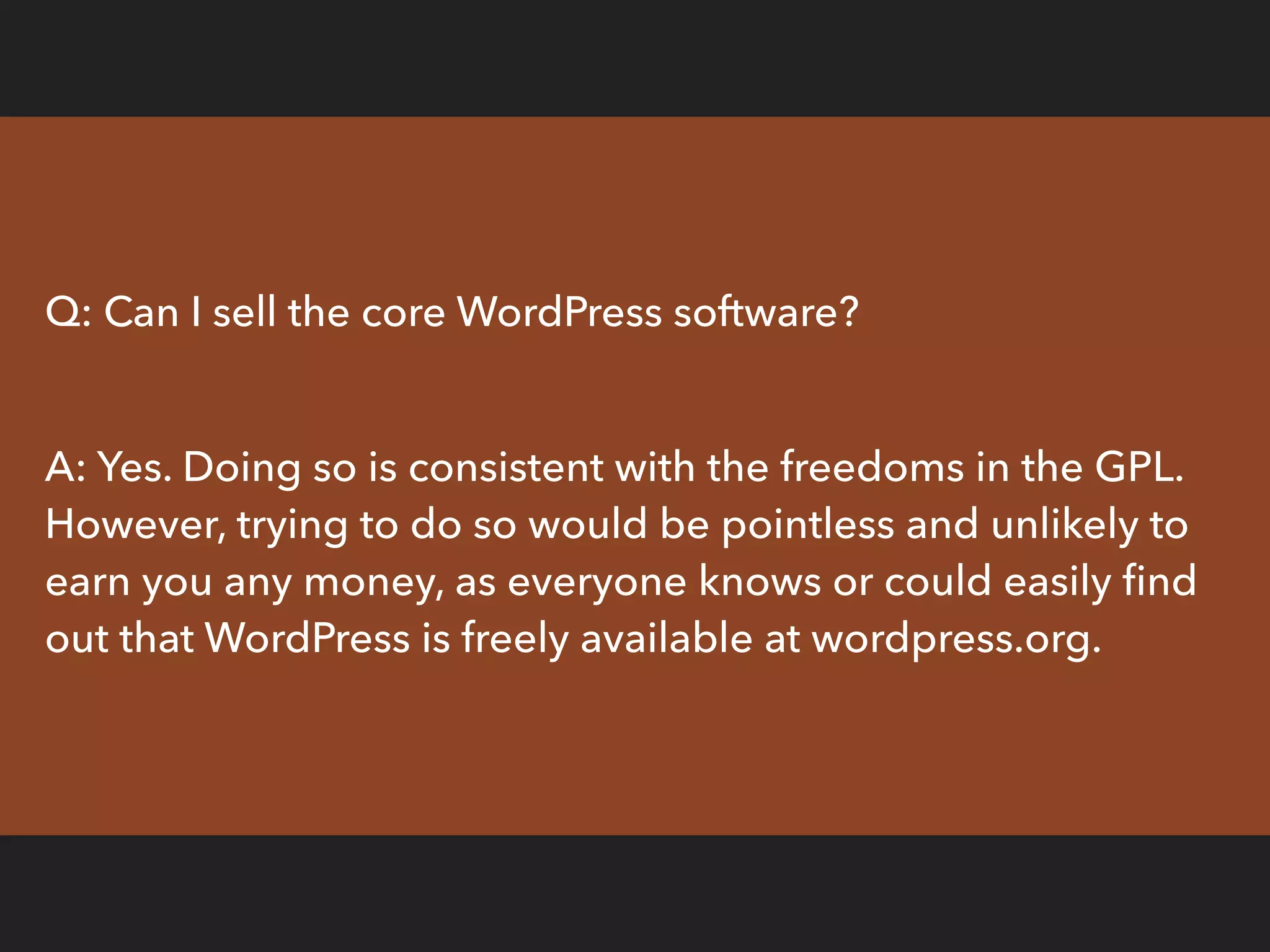 Q: Can I sell the core WordPress software?
A: Yes. Doing so is consistent with the freedoms in the GPL.
However, trying to do so would be pointless and unlikely to
earn you any money, as everyone knows or could easily ﬁnd
out that WordPress is freely available at wordpress.org.
 