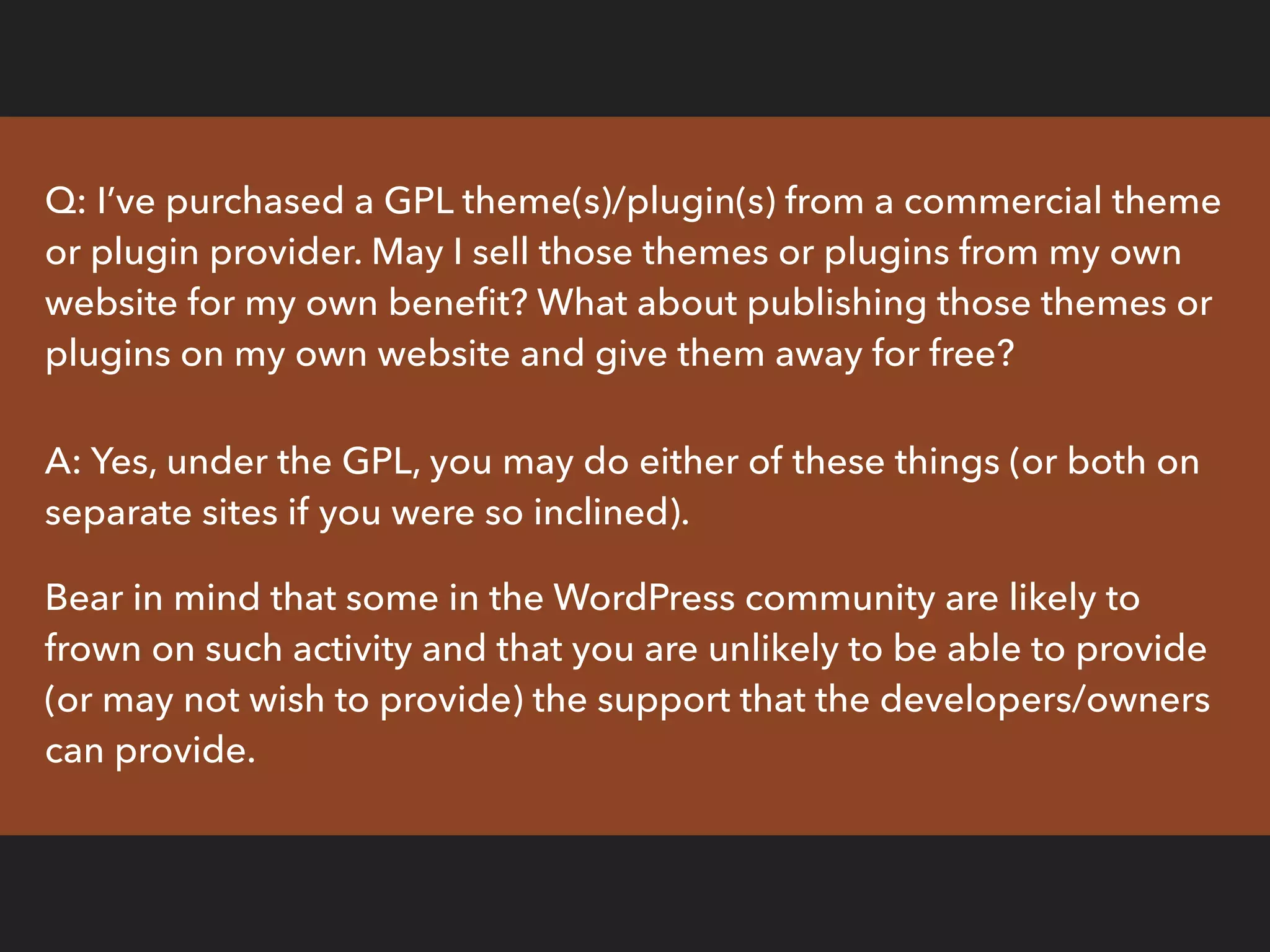 Q: I’ve purchased a GPL theme(s)/plugin(s) from a commercial theme
or plugin provider. May I sell those themes or plugins from my own
website for my own beneﬁt? What about publishing those themes or
plugins on my own website and give them away for free?
A: Yes, under the GPL, you may do either of these things (or both on
separate sites if you were so inclined).
Bear in mind that some in the WordPress community are likely to
frown on such activity and that you are unlikely to be able to provide
(or may not wish to provide) the support that the developers/owners
can provide.
 