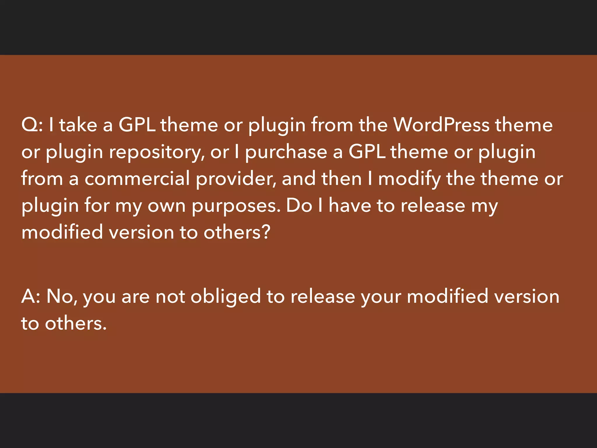 Q: I take a GPL theme or plugin from the WordPress theme
or plugin repository, or I purchase a GPL theme or plugin
from a commercial provider, and then I modify the theme or
plugin for my own purposes. Do I have to release my
modiﬁed version to others?
A: No, you are not obliged to release your modiﬁed version
to others.
 