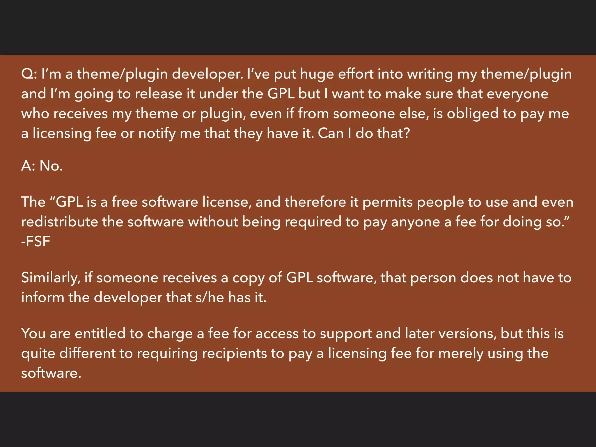 Q: I’m a theme/plugin developer. I’ve put huge effort into writing my theme/plugin
and I’m going to release it under the GPL but I want to make sure that everyone
who receives my theme or plugin, even if from someone else, is obliged to pay me
a licensing fee or notify me that they have it. Can I do that?
A: No.
The “GPL is a free software license, and therefore it permits people to use and even
redistribute the software without being required to pay anyone a fee for doing so.”
-FSF
Similarly, if someone receives a copy of GPL software, that person does not have to
inform the developer that s/he has it.
You are entitled to charge a fee for access to support and later versions, but this is
quite different to requiring recipients to pay a licensing fee for merely using the
software.
 