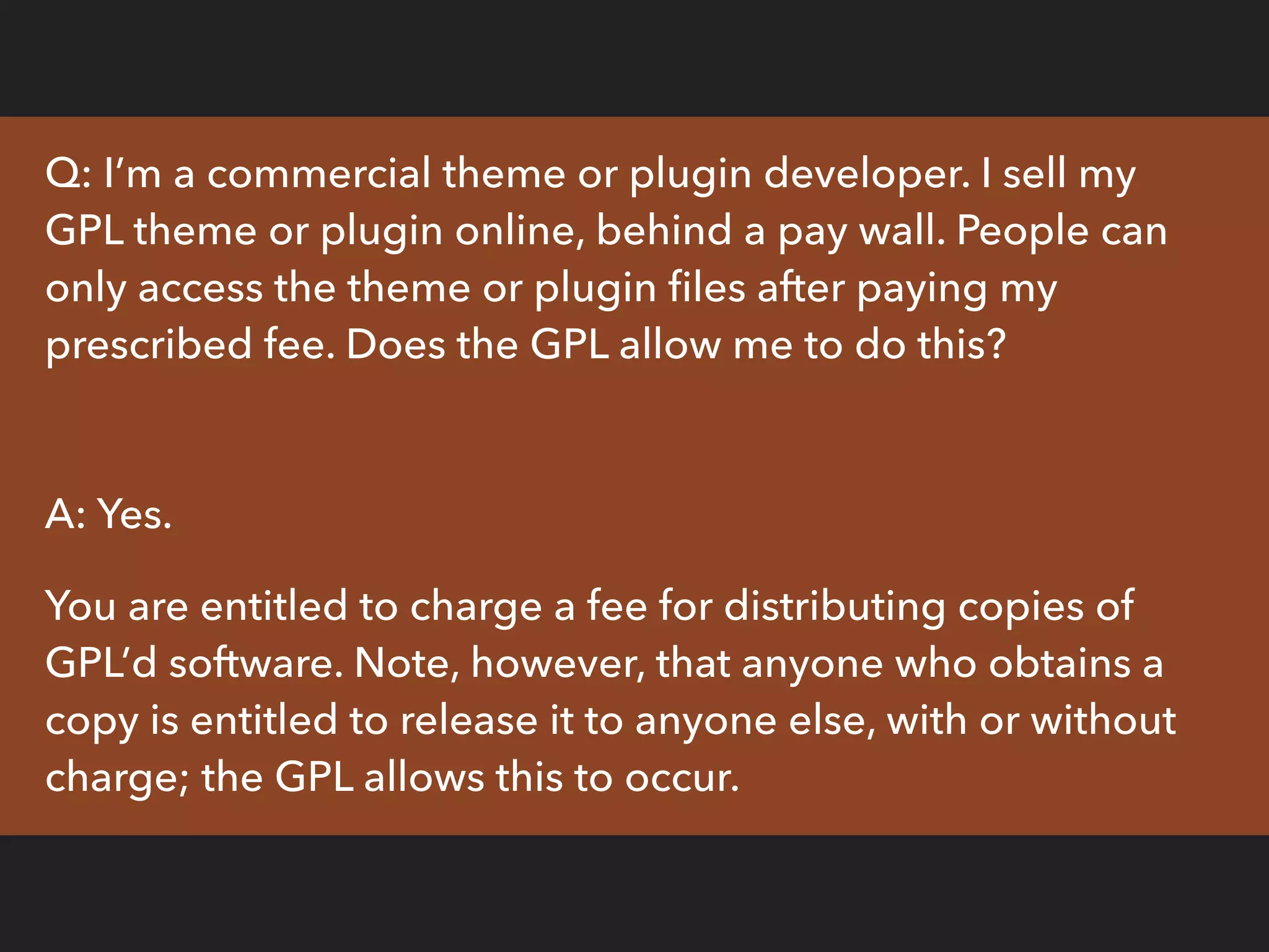 Q: I’m a commercial theme or plugin developer. I sell my
GPL theme or plugin online, behind a pay wall. People can
only access the theme or plugin ﬁles after paying my
prescribed fee. Does the GPL allow me to do this?
A: Yes.
You are entitled to charge a fee for distributing copies of
GPL’d software. Note, however, that anyone who obtains a
copy is entitled to release it to anyone else, with or without
charge; the GPL allows this to occur.
 