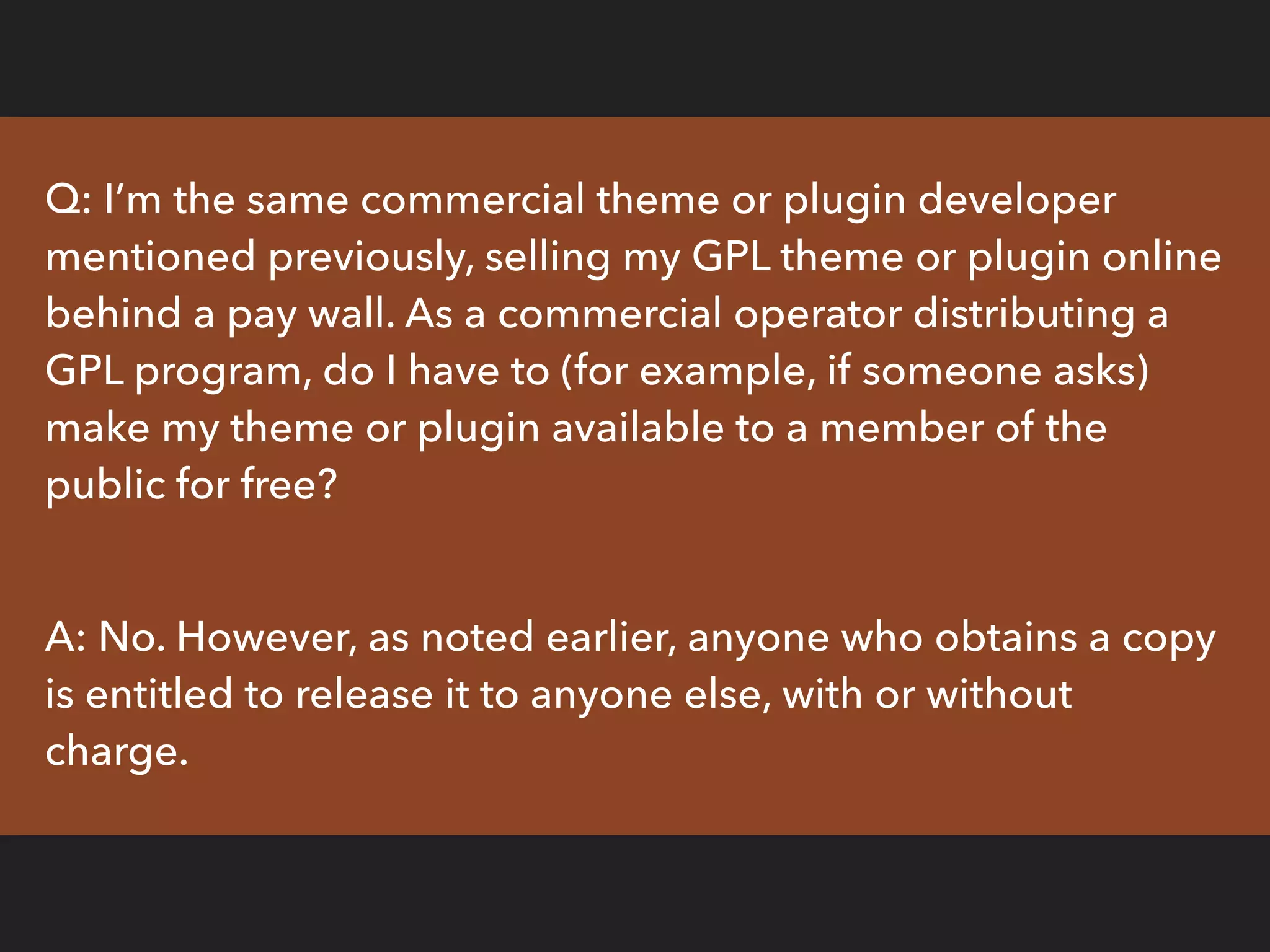 Q: I’m the same commercial theme or plugin developer
mentioned previously, selling my GPL theme or plugin online
behind a pay wall. As a commercial operator distributing a
GPL program, do I have to (for example, if someone asks)
make my theme or plugin available to a member of the
public for free?
A: No. However, as noted earlier, anyone who obtains a copy
is entitled to release it to anyone else, with or without
charge.
 