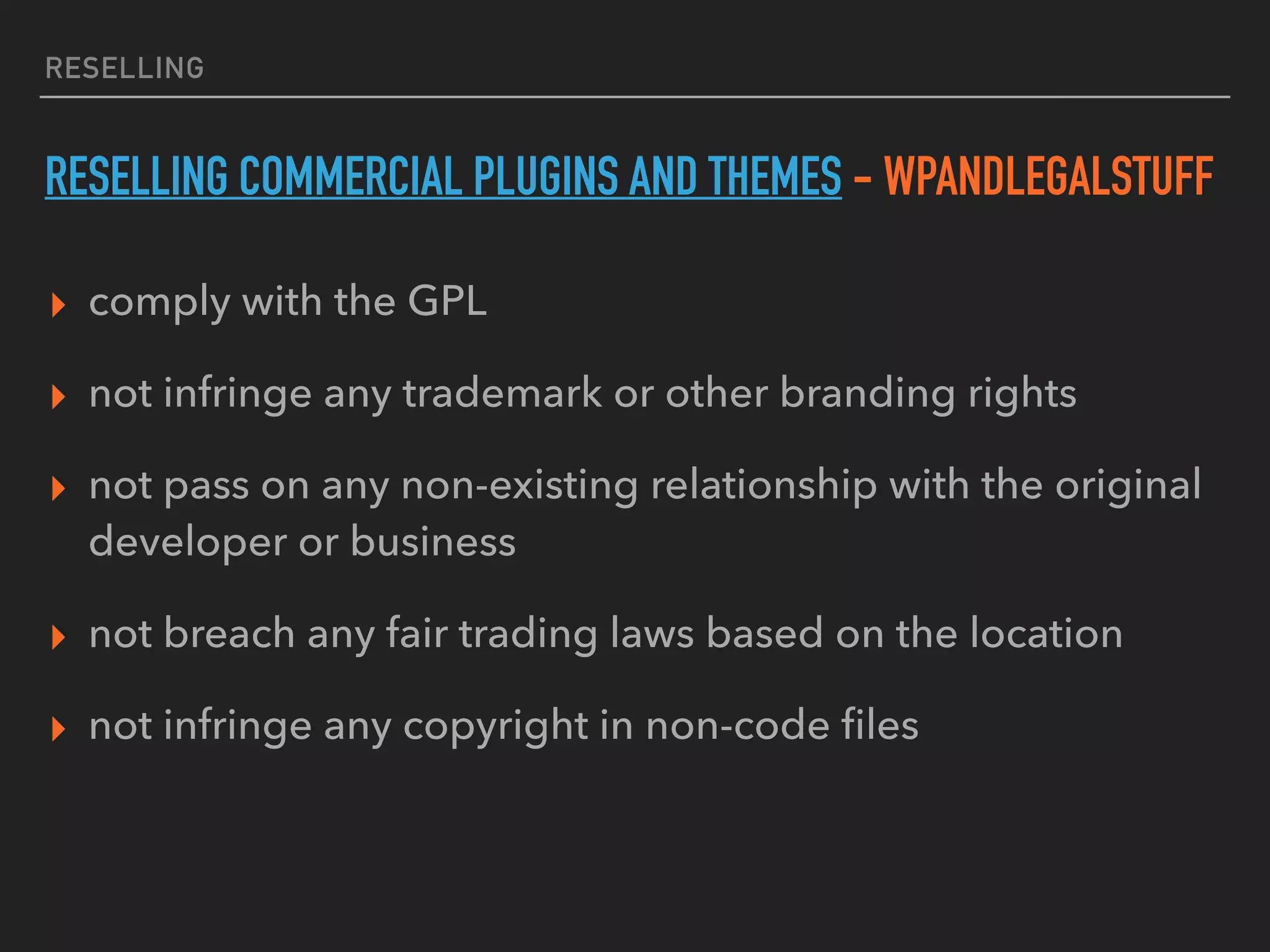 RESELLING
RESELLING COMMERCIAL PLUGINS AND THEMES - WPANDLEGALSTUFF
▸ comply with the GPL
▸ not infringe any trademark or other branding rights
▸ not pass on any non-existing relationship with the original
developer or business
▸ not breach any fair trading laws based on the location
▸ not infringe any copyright in non-code ﬁles
 