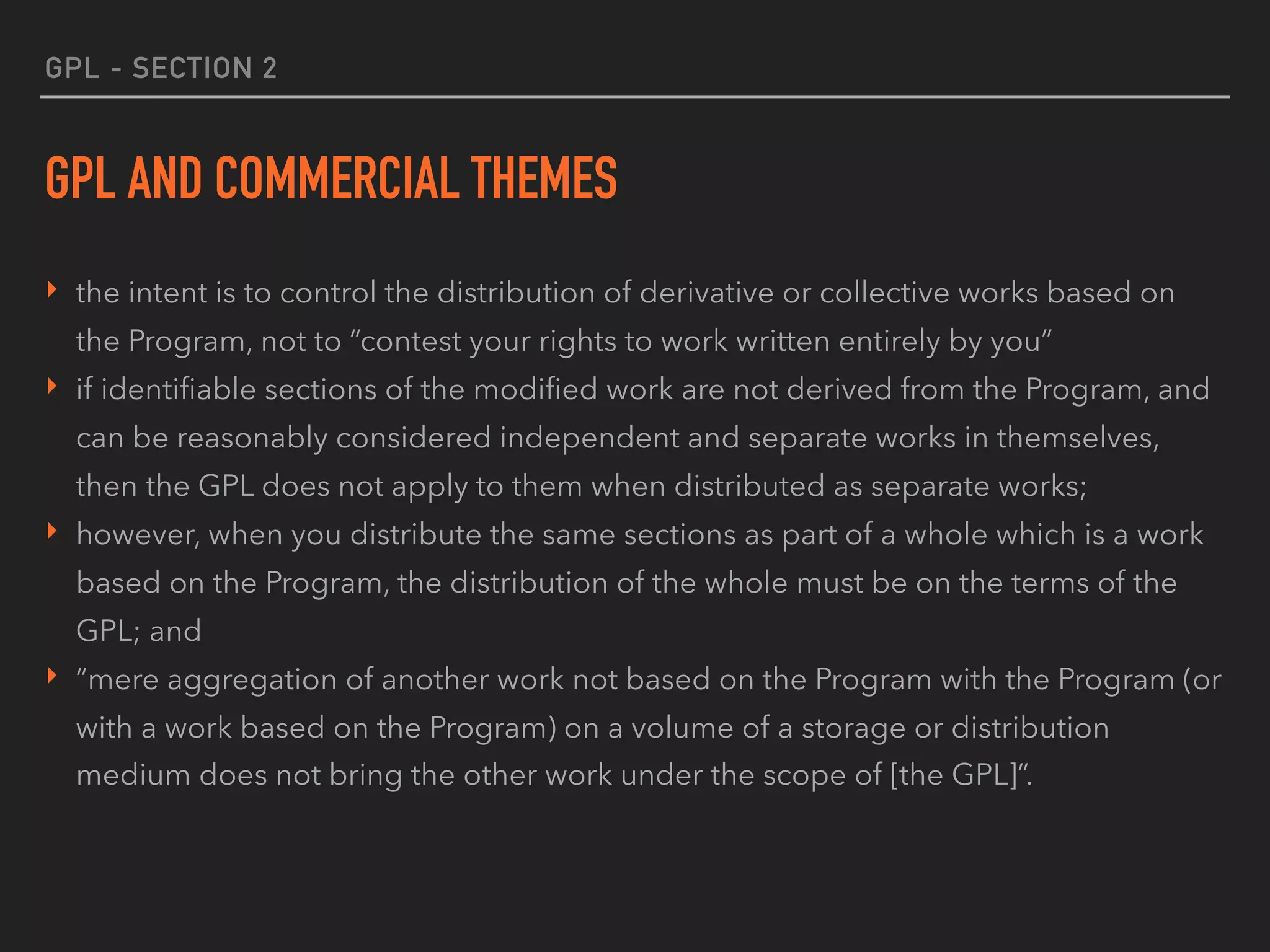GPL - SECTION 2
GPL AND COMMERCIAL THEMES
‣ the intent is to control the distribution of derivative or collective works based on
the Program, not to “contest your rights to work written entirely by you”
‣ if identiﬁable sections of the modiﬁed work are not derived from the Program, and
can be reasonably considered independent and separate works in themselves,
then the GPL does not apply to them when distributed as separate works;
‣ however, when you distribute the same sections as part of a whole which is a work
based on the Program, the distribution of the whole must be on the terms of the
GPL; and
‣ “mere aggregation of another work not based on the Program with the Program (or
with a work based on the Program) on a volume of a storage or distribution
medium does not bring the other work under the scope of [the GPL]”.
 