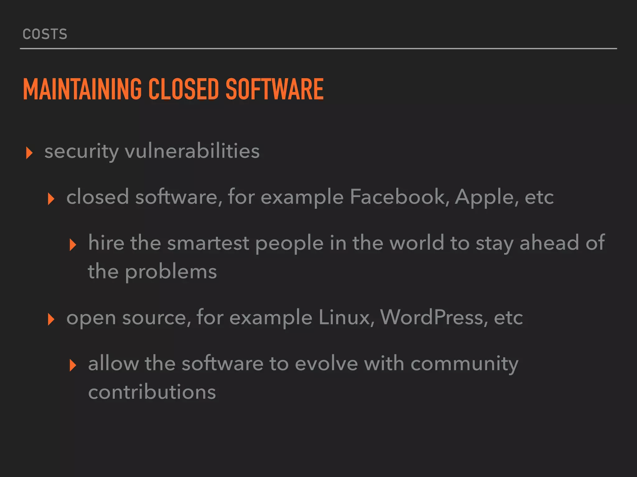 COSTS
MAINTAINING CLOSED SOFTWARE
▸ security vulnerabilities
▸ closed software, for example Facebook, Apple, etc
▸ hire the smartest people in the world to stay ahead of
the problems
▸ open source, for example Linux, WordPress, etc
▸ allow the software to evolve with community
contributions
 