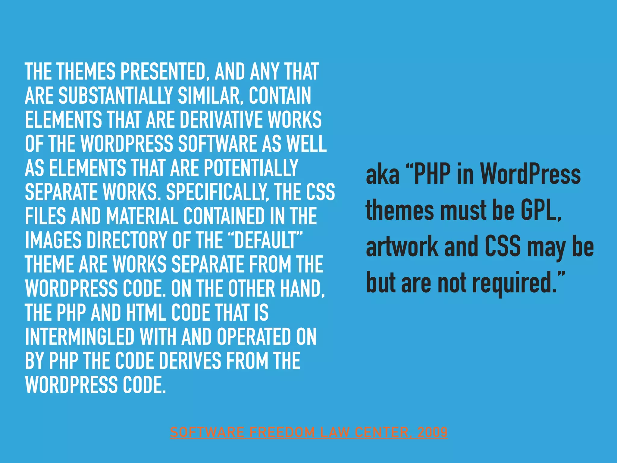 THE THEMES PRESENTED, AND ANY THAT
ARE SUBSTANTIALLY SIMILAR, CONTAIN
ELEMENTS THAT ARE DERIVATIVE WORKS
OF THE WORDPRESS SOFTWARE AS WELL
AS ELEMENTS THAT ARE POTENTIALLY
SEPARATE WORKS. SPECIFICALLY, THE CSS
FILES AND MATERIAL CONTAINED IN THE
IMAGES DIRECTORY OF THE “DEFAULT”
THEME ARE WORKS SEPARATE FROM THE
WORDPRESS CODE. ON THE OTHER HAND,
THE PHP AND HTML CODE THAT IS
INTERMINGLED WITH AND OPERATED ON
BY PHP THE CODE DERIVES FROM THE
WORDPRESS CODE.
aka “PHP in WordPress
themes must be GPL,
artwork and CSS may be
but are not required.”
SOFTWARE FREEDOM LAW CENTER, 2009
 